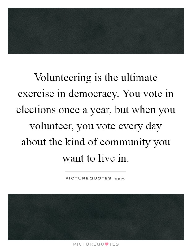 Volunteering is the ultimate exercise in democracy. You vote in elections once a year, but when you volunteer, you vote every day about the kind of community you want to live in Picture Quote #1