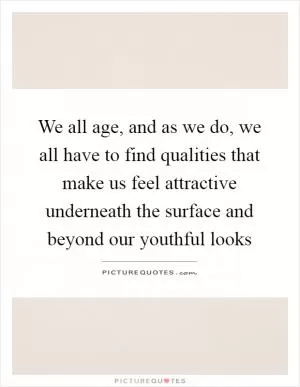 We all age, and as we do, we all have to find qualities that make us feel attractive underneath the surface and beyond our youthful looks Picture Quote #1