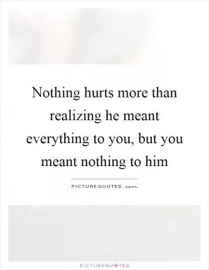 Nothing hurts more than realizing he meant everything to you, but you meant nothing to him Picture Quote #1