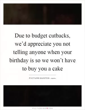 Due to budget cutbacks, we’d appreciate you not telling anyone when your birthday is so we won’t have to buy you a cake Picture Quote #1