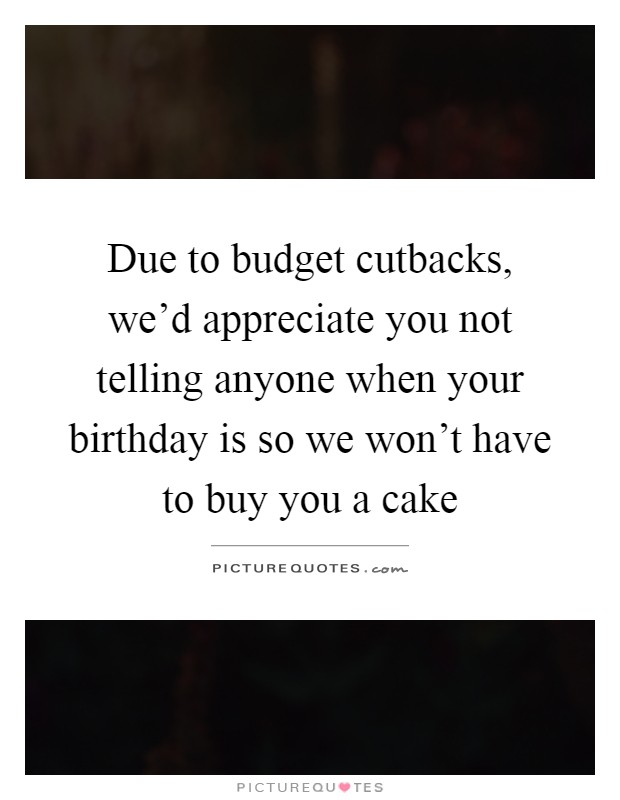 Due to budget cutbacks, we'd appreciate you not telling anyone when your birthday is so we won't have to buy you a cake Picture Quote #1