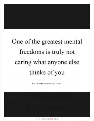 One of the greatest mental freedoms is truly not caring what anyone else thinks of you Picture Quote #1