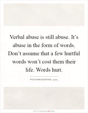 Verbal abuse is still abuse. It’s abuse in the form of words. Don’t assume that a few hurtful words won’t cost them their life. Words hurt Picture Quote #1