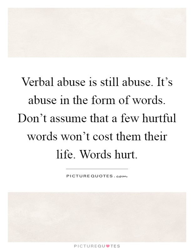 Verbal abuse is still abuse. It's abuse in the form of words. Don't assume that a few hurtful words won't cost them their life. Words hurt Picture Quote #1