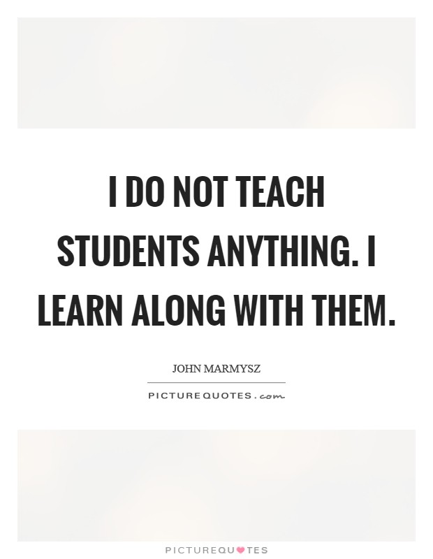 I do not teach students anything. I learn along with them Picture Quote #1