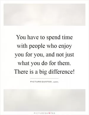 You have to spend time with people who enjoy you for you, and not just what you do for them. There is a big difference! Picture Quote #1