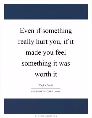 Even if something really hurt you, if it made you feel something it was worth it Picture Quote #1