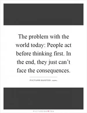 The problem with the world today: People act before thinking first. In the end, they just can’t face the consequences Picture Quote #1