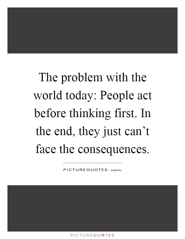 The problem with the world today: People act before thinking first. In the end, they just can't face the consequences Picture Quote #1