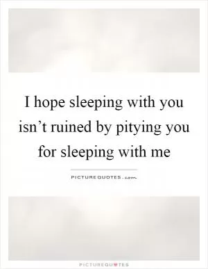 I hope sleeping with you isn’t ruined by pitying you for sleeping with me Picture Quote #1