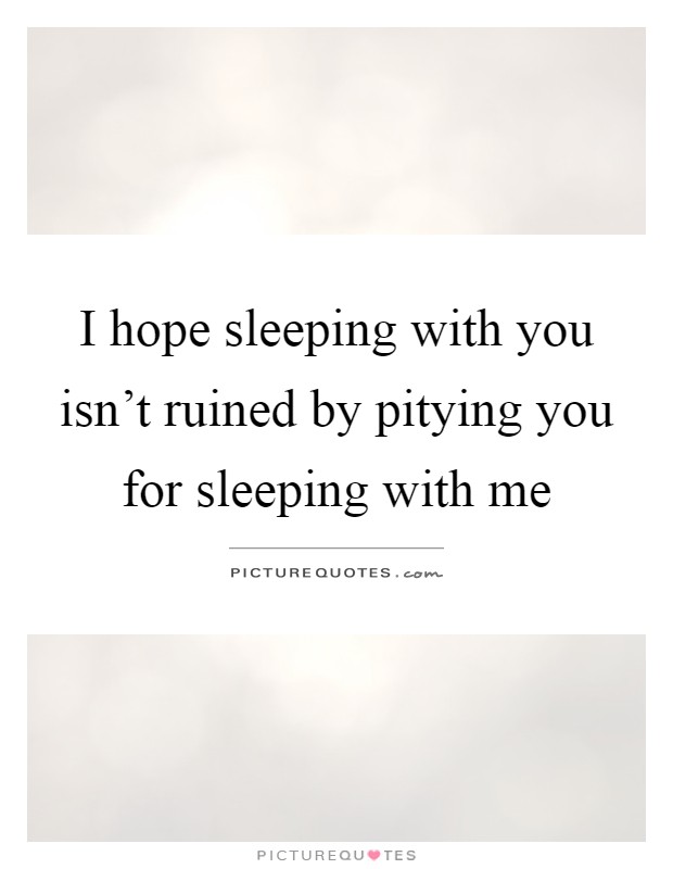 I hope sleeping with you isn't ruined by pitying you for sleeping with me Picture Quote #1