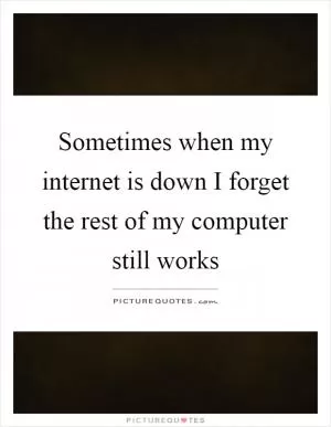 Sometimes when my internet is down I forget the rest of my computer still works Picture Quote #1