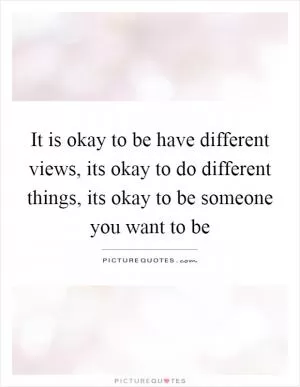 It is okay to be have different views, its okay to do different things, its okay to be someone you want to be Picture Quote #1