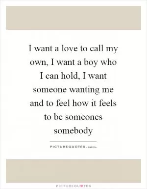 I want a love to call my own, I want a boy who I can hold, I want someone wanting me and to feel how it feels to be someones somebody Picture Quote #1