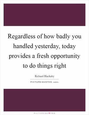 Regardless of how badly you handled yesterday, today provides a fresh opportunity to do things right Picture Quote #1
