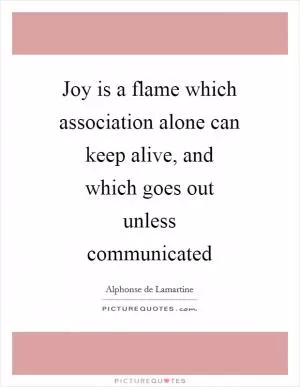 Joy is a flame which association alone can keep alive, and which goes out unless communicated Picture Quote #1