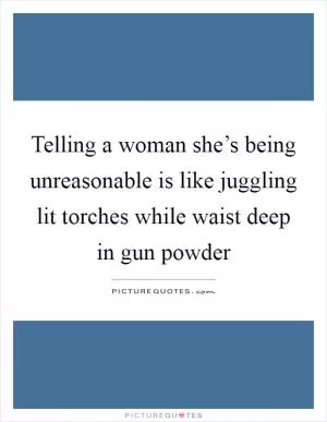 Telling a woman she’s being unreasonable is like juggling lit torches while waist deep in gun powder Picture Quote #1
