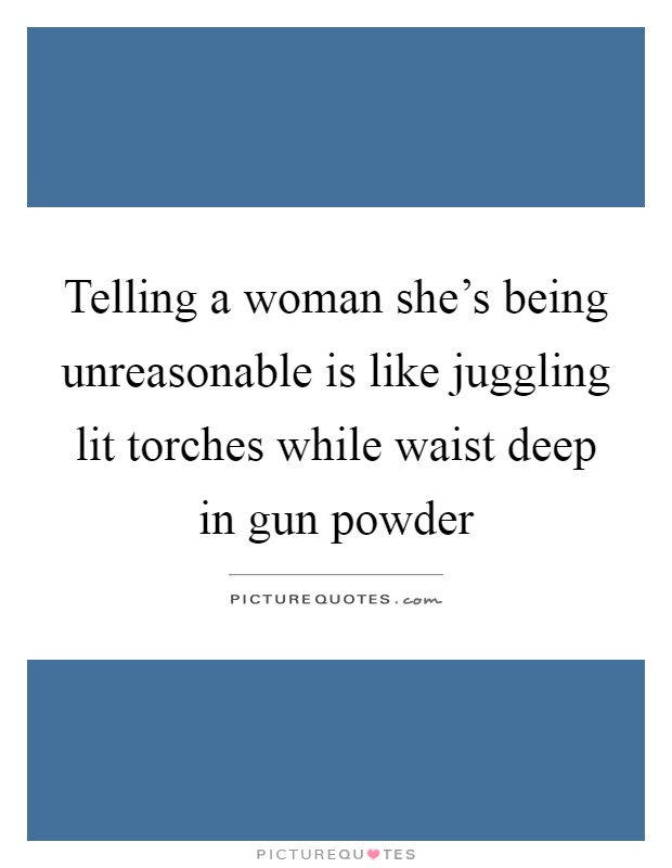 Telling a woman she's being unreasonable is like juggling lit torches while waist deep in gun powder Picture Quote #1