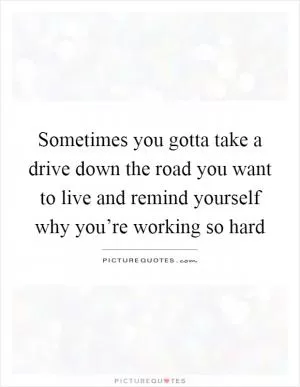 Sometimes you gotta take a drive down the road you want to live and remind yourself why you’re working so hard Picture Quote #1