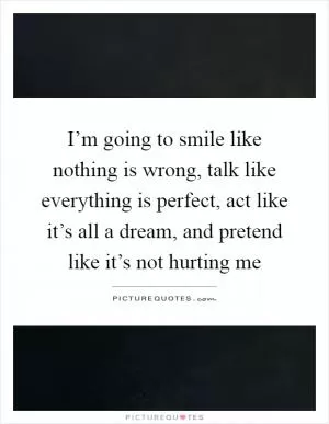 I’m going to smile like nothing is wrong, talk like everything is perfect, act like it’s all a dream, and pretend like it’s not hurting me Picture Quote #1