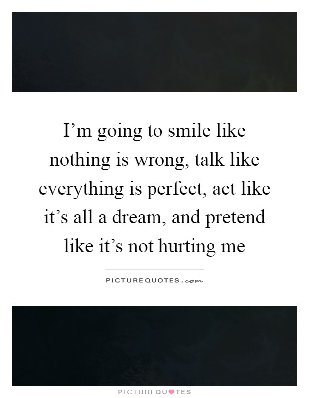 I'm going to smile like nothing is wrong, talk like everything is perfect, act like it's all a dream, and pretend like it's not hurting me Picture Quote #1