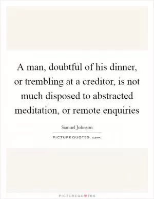A man, doubtful of his dinner, or trembling at a creditor, is not much disposed to abstracted meditation, or remote enquiries Picture Quote #1