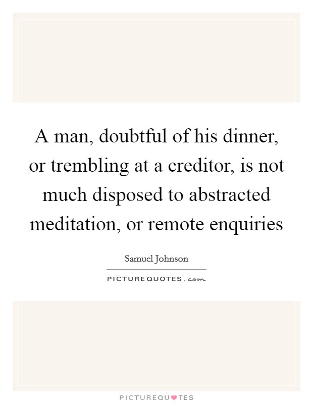 A man, doubtful of his dinner, or trembling at a creditor, is not much disposed to abstracted meditation, or remote enquiries Picture Quote #1