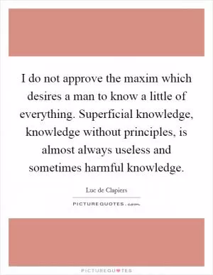 I do not approve the maxim which desires a man to know a little of everything. Superficial knowledge, knowledge without principles, is almost always useless and sometimes harmful knowledge Picture Quote #1