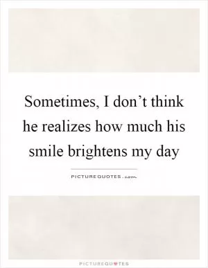 Sometimes, I don’t think he realizes how much his smile brightens my day Picture Quote #1
