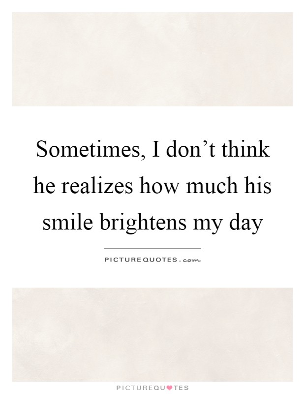 Sometimes, I don't think he realizes how much his smile brightens my day Picture Quote #1