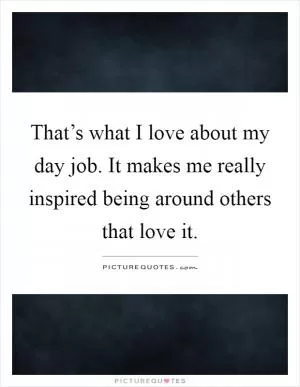 That’s what I love about my day job. It makes me really inspired being around others that love it Picture Quote #1