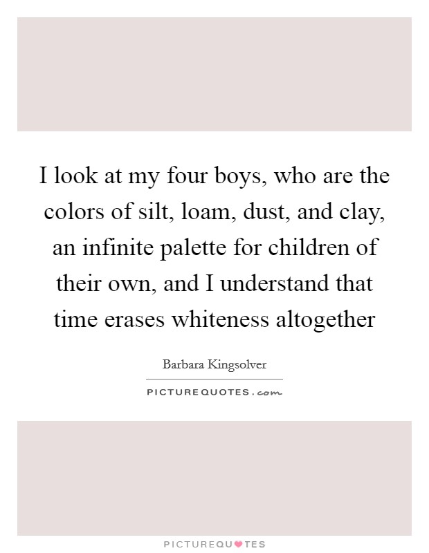 I look at my four boys, who are the colors of silt, loam, dust, and clay, an infinite palette for children of their own, and I understand that time erases whiteness altogether Picture Quote #1
