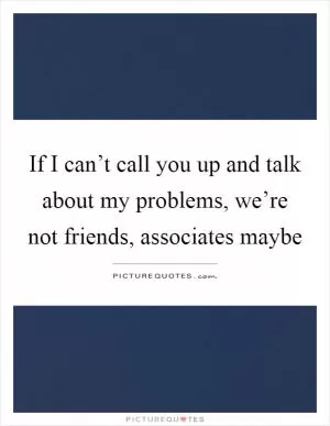 If I can’t call you up and talk about my problems, we’re not friends, associates maybe Picture Quote #1
