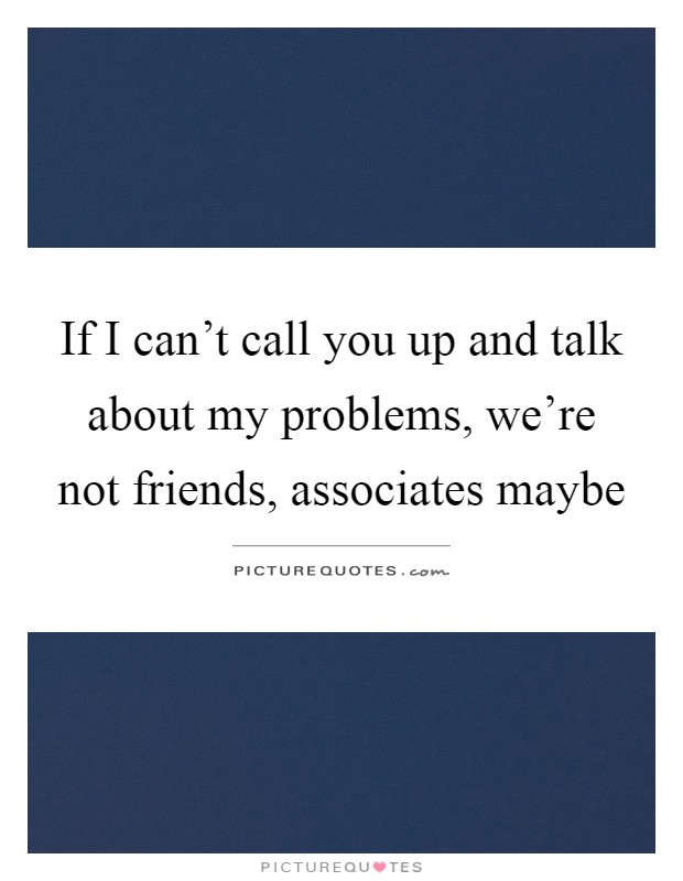 If I can't call you up and talk about my problems, we're not friends, associates maybe Picture Quote #1