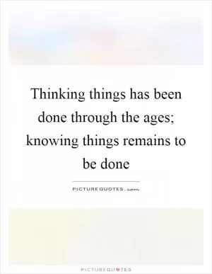 Thinking things has been done through the ages; knowing things remains to be done Picture Quote #1