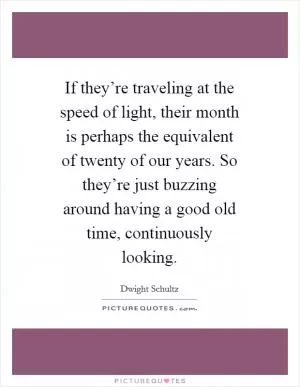 If they’re traveling at the speed of light, their month is perhaps the equivalent of twenty of our years. So they’re just buzzing around having a good old time, continuously looking Picture Quote #1