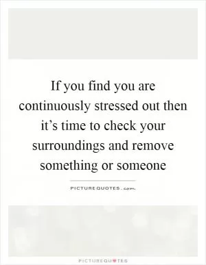 If you find you are continuously stressed out then it’s time to check your surroundings and remove something or someone Picture Quote #1