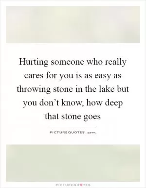 Hurting someone who really cares for you is as easy as throwing stone in the lake but you don’t know, how deep that stone goes Picture Quote #1