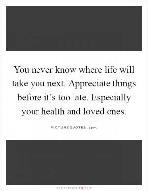 You never know where life will take you next. Appreciate things before it’s too late. Especially your health and loved ones Picture Quote #1