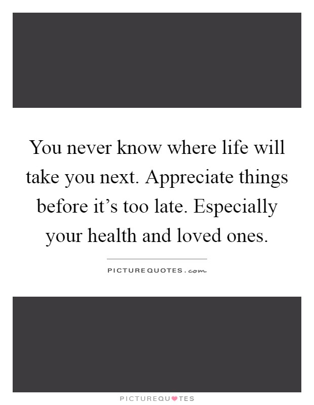 You never know where life will take you next. Appreciate things before it's too late. Especially your health and loved ones Picture Quote #1