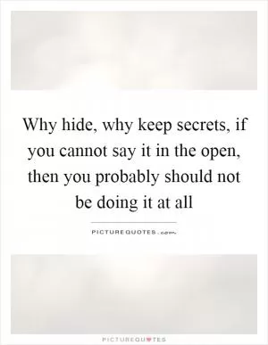 Why hide, why keep secrets, if you cannot say it in the open, then you probably should not be doing it at all Picture Quote #1