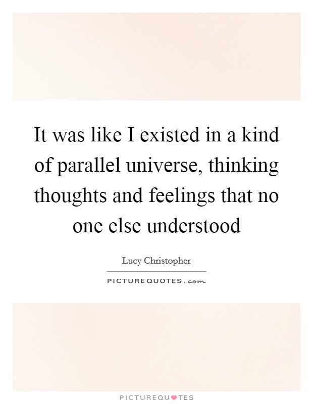 It was like I existed in a kind of parallel universe, thinking thoughts and feelings that no one else understood Picture Quote #1