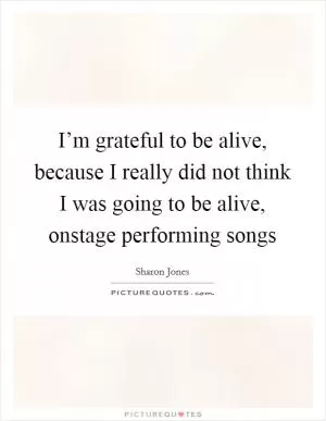 I’m grateful to be alive, because I really did not think I was going to be alive, onstage performing songs Picture Quote #1