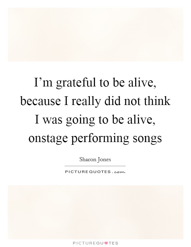 I'm grateful to be alive, because I really did not think I was going to be alive, onstage performing songs Picture Quote #1