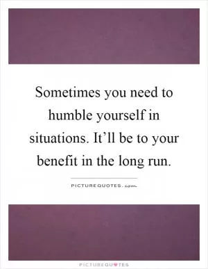 Sometimes you need to humble yourself in situations. It’ll be to your benefit in the long run Picture Quote #1