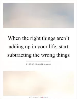 When the right things aren’t adding up in your life, start subtracting the wrong things Picture Quote #1