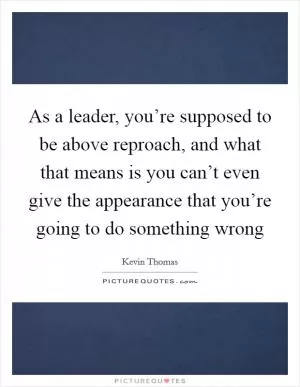 As a leader, you’re supposed to be above reproach, and what that means is you can’t even give the appearance that you’re going to do something wrong Picture Quote #1