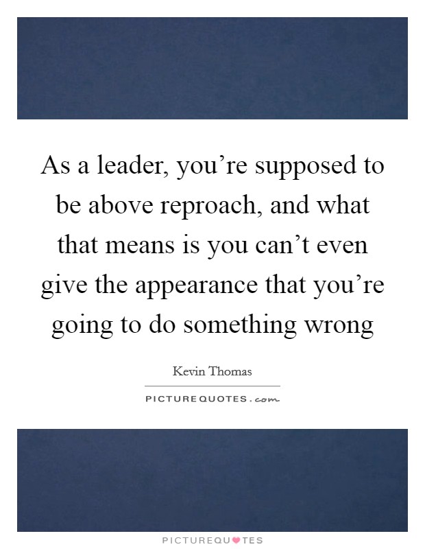As a leader, you're supposed to be above reproach, and what that means is you can't even give the appearance that you're going to do something wrong Picture Quote #1