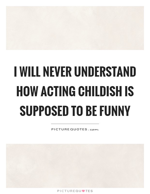 I will never understand how acting childish is supposed to be funny Picture Quote #1