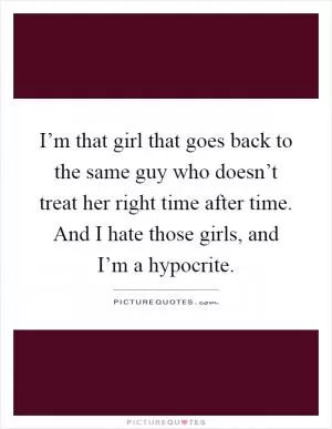 I’m that girl that goes back to the same guy who doesn’t treat her right time after time. And I hate those girls, and I’m a hypocrite Picture Quote #1